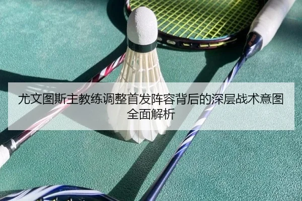 尤文图斯主教练调整首发阵容背后的深层战术意图全面解析